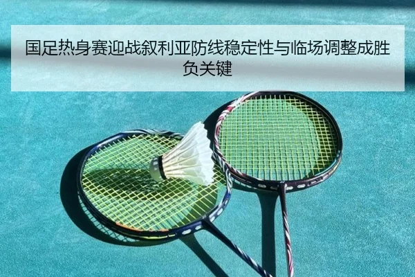 国足热身赛迎战叙利亚防线稳定性与临场调整成胜负关键