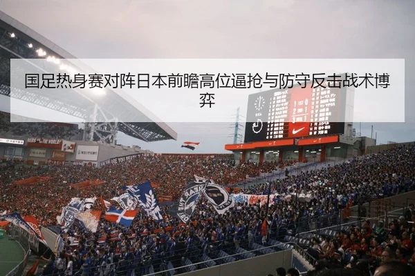 国足热身赛对阵日本前瞻高位逼抢与防守反击战术博弈